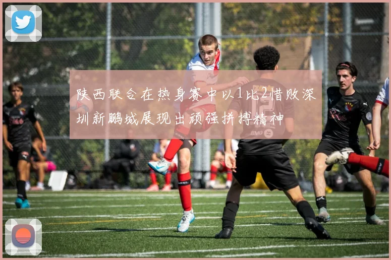 陕西联合在热身赛中以1比2惜败深圳新鹏城展现出顽强拼搏精神