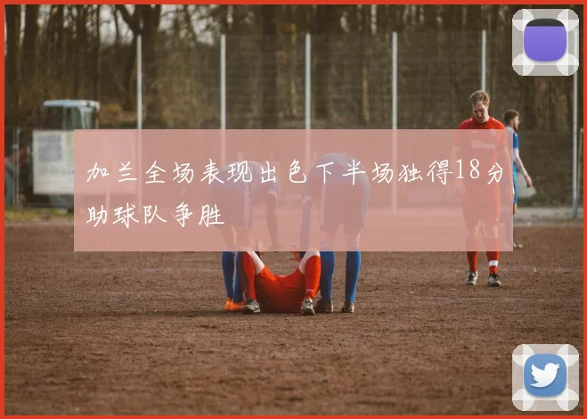 加兰全场表现出色下半场独得18分助球队争胜