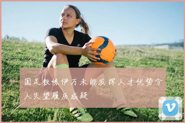 国足教练伊万未能发挥人才优势令人失望履历成疑
