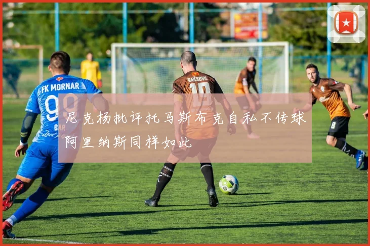 尼克杨批评托马斯布克自私不传球阿里纳斯同样如此