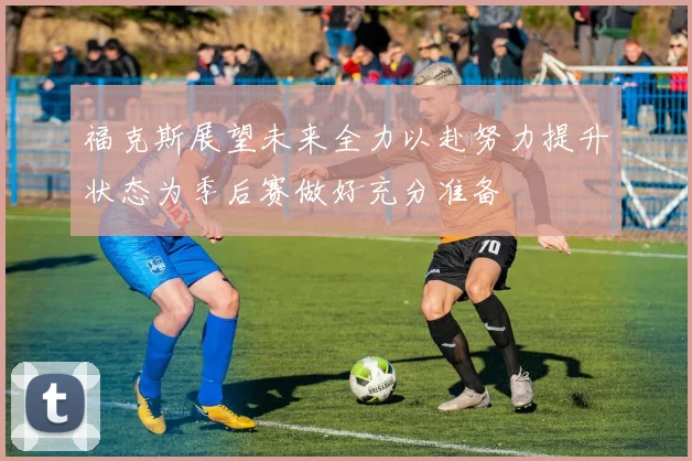 福克斯展望未来全力以赴努力提升状态为季后赛做好充分准备