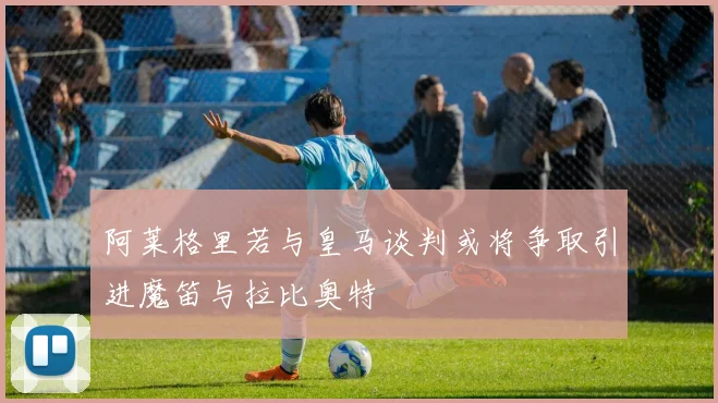 阿莱格里若与皇马谈判或将争取引进魔笛与拉比奥特