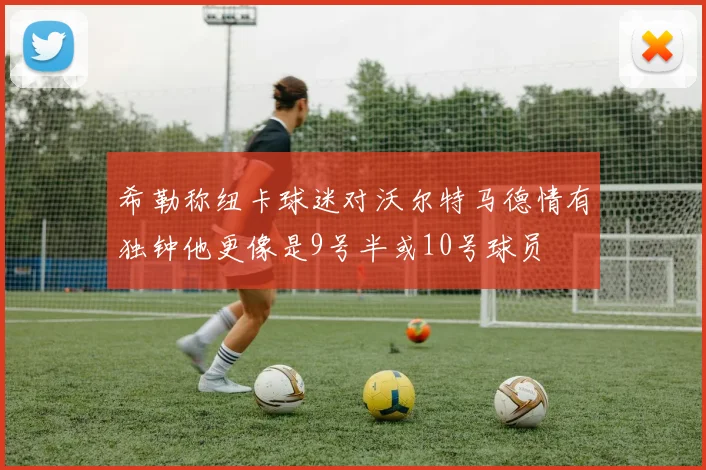 希勒称纽卡球迷对沃尔特马德情有独钟他更像是9号半或10号球员