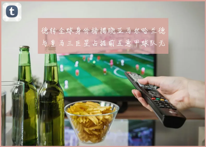 德转全球身价榜揭晓亚马尔哈兰德与皇马三巨星占据前五意甲球队无缘前二十