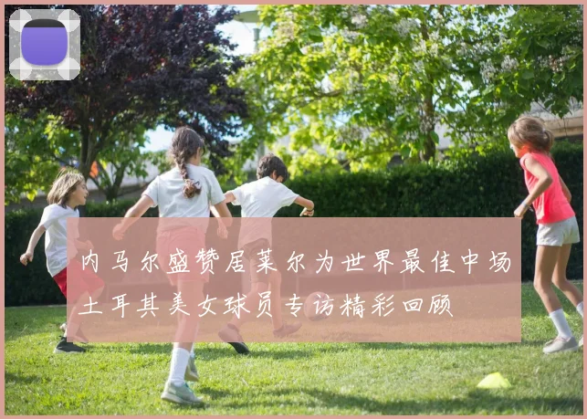 内马尔盛赞居莱尔为世界最佳中场土耳其美女球员专访精彩回顾