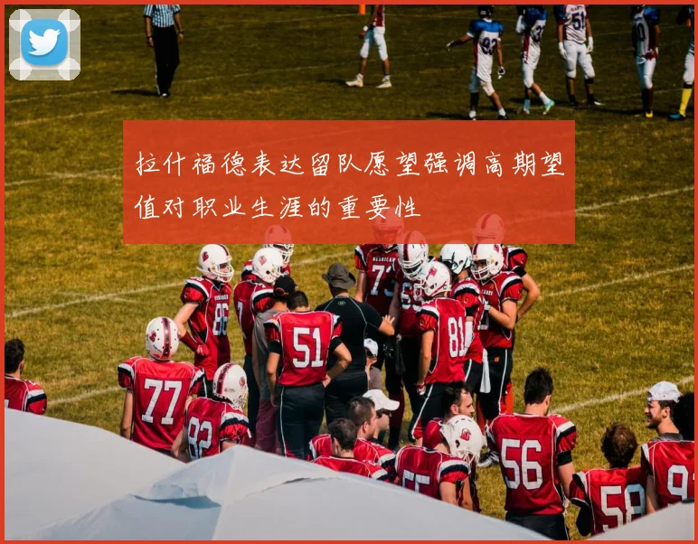 拉什福德表达留队愿望强调高期望值对职业生涯的重要性