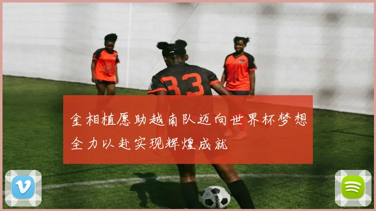 金相植愿助越南队迈向世界杯梦想全力以赴实现辉煌成就