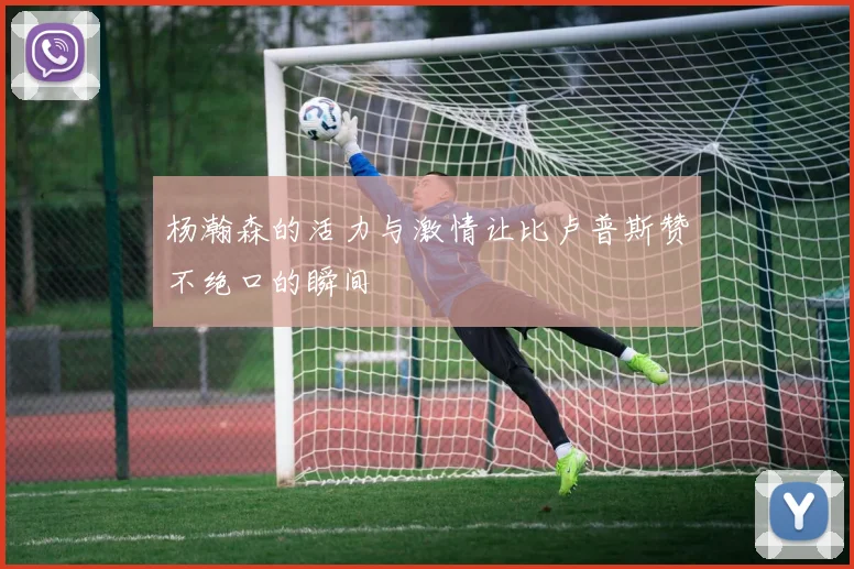 杨瀚森的活力与激情让比卢普斯赞不绝口的瞬间