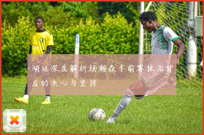 湖记深度解析杨瀚森季前赛抹泪背后的决心与坚持