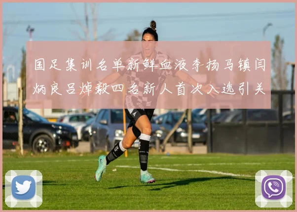 国足集训名单新鲜血液李扬马镇闫炳良吕焯毅四名新人首次入选引关注