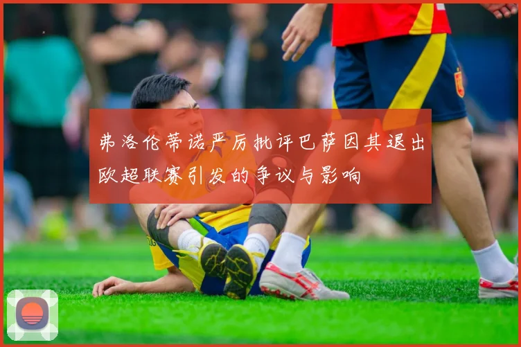 弗洛伦蒂诺严厉批评巴萨因其退出欧超联赛引发的争议与影响