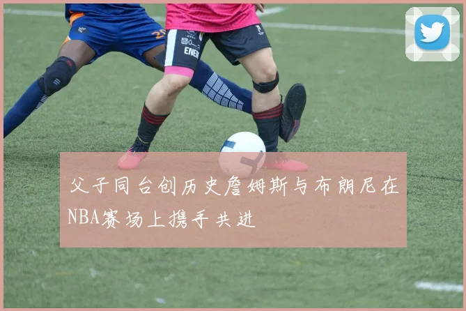 父子同台创历史詹姆斯与布朗尼在NBA赛场上携手共进