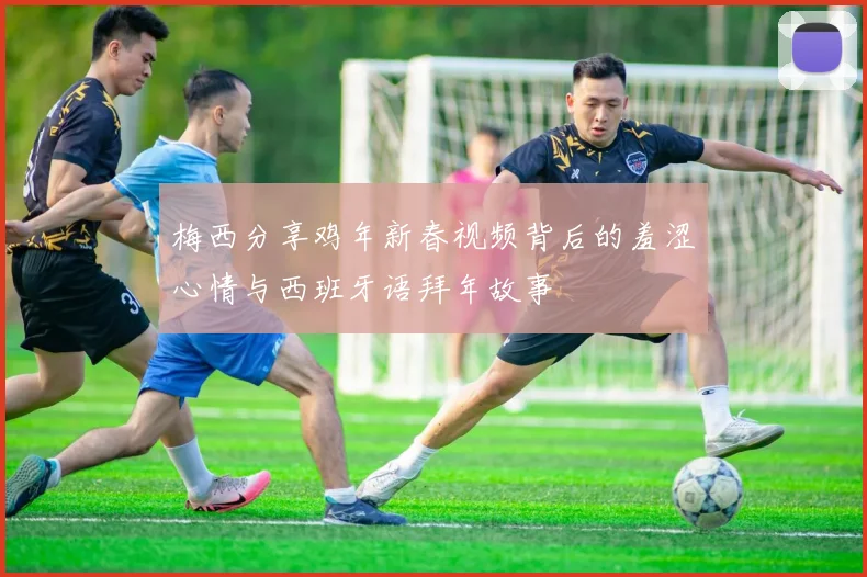 梅西分享鸡年新春视频背后的羞涩心情与西班牙语拜年故事
