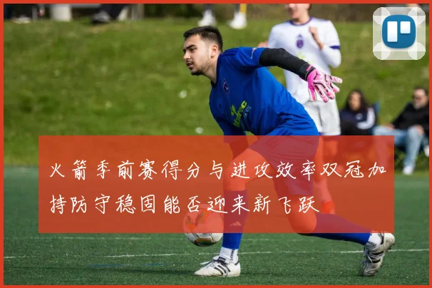 火箭季前赛得分与进攻效率双冠加持防守稳固能否迎来新飞跃