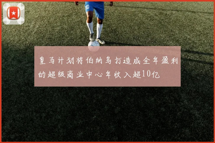 皇马计划将伯纳乌打造成全年盈利的超级商业中心年收入超10亿