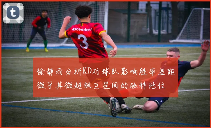 徐静雨分析KD对球队影响胜率差距微乎其微超级巨星间的独特地位