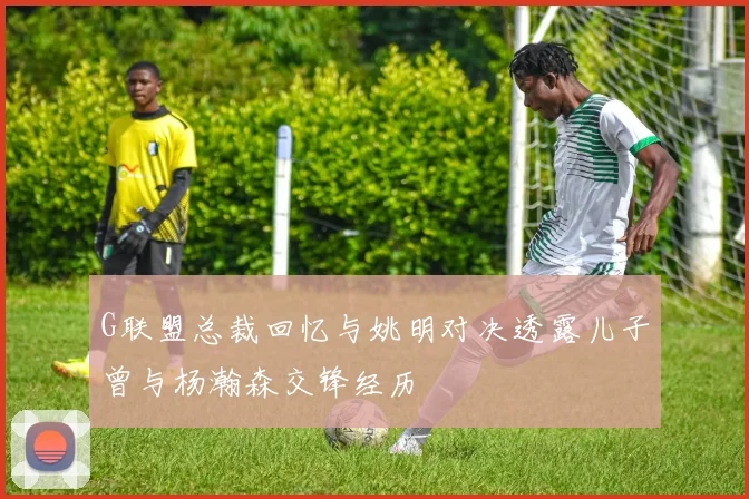G联盟总裁回忆与姚明对决透露儿子曾与杨瀚森交锋经历