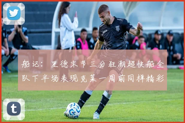 船记：里德末节三分狂潮超快船全队下半场表现克莱一周前同样精彩