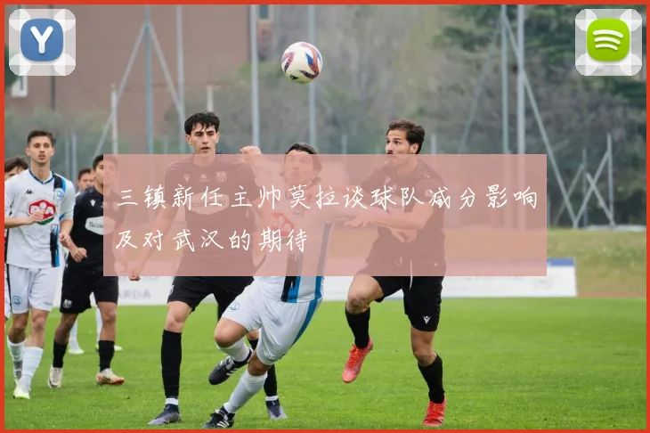 三镇新任主帅莫拉谈球队减分影响及对武汉的期待
