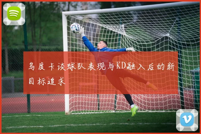 乌度卡谈球队表现与KD融入后的新目标追求