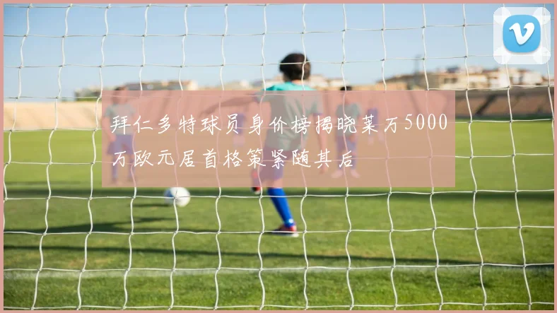 拜仁多特球员身价榜揭晓莱万5000万欧元居首格策紧随其后