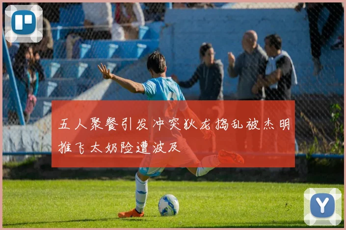 五人聚餐引发冲突狄龙捣乱被杰明推飞太奶险遭波及