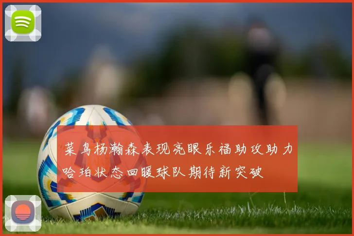 菜鸟杨瀚森表现亮眼乐福助攻助力哈珀状态回暖球队期待新突破