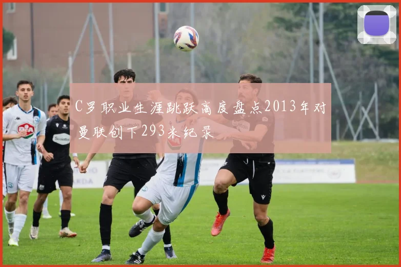C罗职业生涯跳跃高度盘点2013年对曼联创下293米纪录