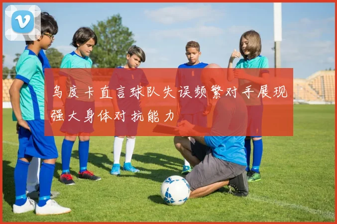乌度卡直言球队失误频繁对手展现强大身体对抗能力