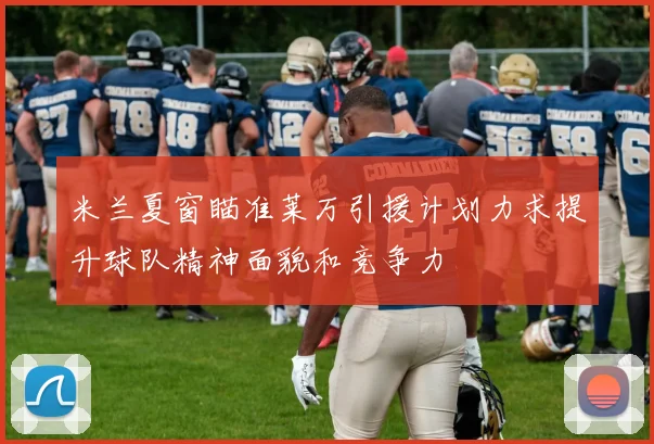 米兰夏窗瞄准莱万引援计划力求提升球队精神面貌和竞争力