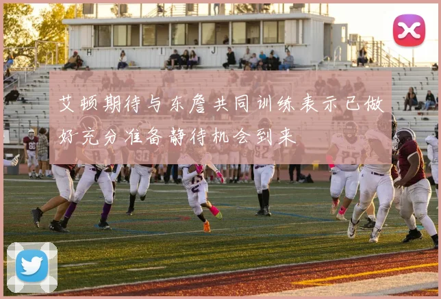 艾顿期待与东詹共同训练表示已做好充分准备静待机会到来