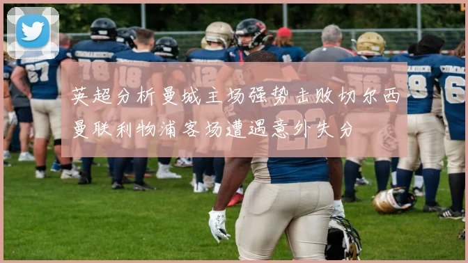 英超分析曼城主场强势击败切尔西曼联利物浦客场遭遇意外失分