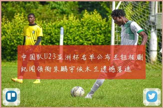 中国队U23亚洲杯名单公布王钰栋蒯纪闻领衔朱鹏宇依木兰遗憾落选