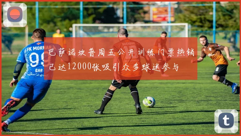 巴萨诺坎普周五公开训练门票热销已达12000张吸引众多球迷参与