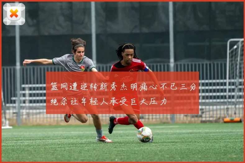 篮网遭逆转新秀杰明痛心不已三分绝杀让年轻人承受巨大压力
