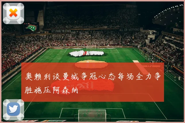 奥赖利谈曼城争冠心态每场全力争胜施压阿森纳