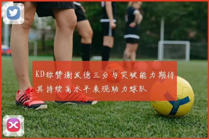 KD称赞谢泼德三分与突破能力期待其持续高水平表现助力球队